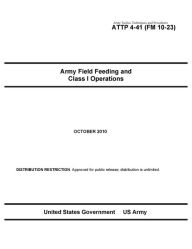 Title: Army Tactics, Techniques, and Procedures ATTP 4-41 (FM 10-23) Army Field Feeding and Class I Operations, Author: United States Government US Army