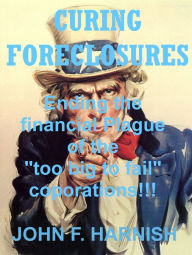 Title: CURING FORECLOSURES: Ending the financial plague of the too big to fail corporations!!!, Author: John F. Harnish