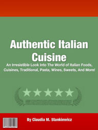 Title: Authentic Italian Cuisine: An Irresistible Look Into The World of Italian Foods, Cuisines, Traditional, Pasta, Wines, Sweets, And More!, Author: Claudia M. Stankiewicz