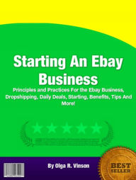 Title: Starting An Ebay Business: Principles and Practices For the Ebay Business, Dropshipping, Daily Deals, Starting, Benefits, Tips And More!, Author: Olga R. Vinson