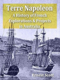 Title: Terre Napoleon: A History of French Explorations and Projects in Australia, Author: Ernest Scott