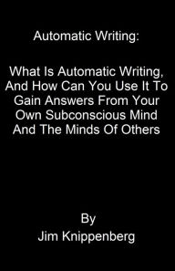 Title: Automatic Writing: What Is Automatic Writing, And How Can You Use It To Gain Answers From Your Own Subconscious Mind And The Minds Of Others, Author: Jim Knippenberg