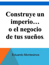 Title: Construye un imperio... o el negocio de tus sueños, Author: Eduardo Montesinos