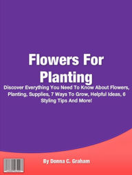 Title: Flowers For Planting: Discover Everything You Need To Know About Flowers, Planting, Supplies, 7 Ways To Grow, Helpful Ideas, 6 Styling Tips And More!, Author: Donna C. Graham
