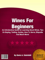 Title: Wines For Beginners: An Introductory Guide for Learning About Wines, Tips On Buying, Tasting, Guides, How To Serve, Etiquette And Much More!, Author: Gloria A. Steinfeldt