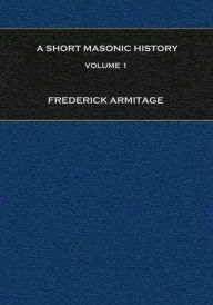 Title: A Short Masonic History: Being an Account of the Growth of Freemasonry, and Some of the Earlier Secret Societies, Volume 1, Author: Frederick Armitage