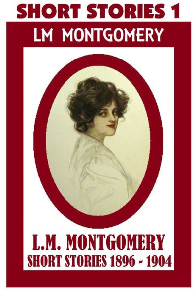 Anne of Green Gables Author, LUCY MAUD MONTGOMERY SHORT STORIES 1896 – 1904, by Lucy Maud Montgomery (Short Stories #1 Includes 60 Short Stories)