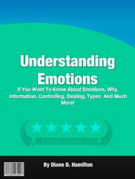 Title: Understanding Emotions: If You Want To Know About Emotions, Why, Information, Controlling, Dealing, Types And Much More!, Author: Diane D. Hamilton