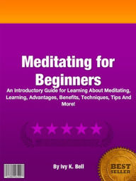 Title: Meditating for Beginners: An Introductory Guide for Learning About Meditating, Learning, Advantages, Benefits, Techniques, Tips And More!, Author: Ivy K. Bell