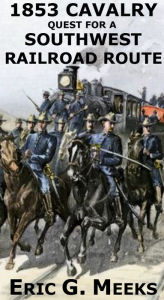 Title: 1853 Cavalry Quest for a Southwest Railroad: REPORTS OF EXPLORATIONS AND SURVEYS TO ASCERTAIN THE MOST PRACTICABLE AND ECONOMICAL ROUTE FOR A RAILROAD FROM THE MISSISSIPPI RIVER TO THE PACIFIC OCEAN 1853-4 SUBMITTED TO THE 33rd CONGRESS, 2nd SESSION, Author: Eric G. Meeks