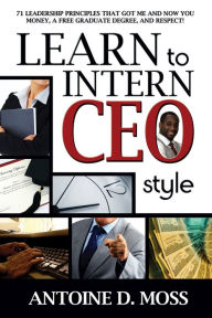 Title: Learn to Intern CEO Style: 71 Leadership Principles that Got Me and Now You Money, A Free Graduate Degree, and Respect!, Author: Antoine D. Moss