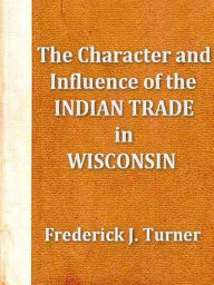 Title: The Character and Influence of the Indian Trade in Wisconsin, Author: Frederick J. Turner