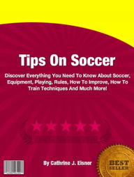 Title: Tips On Soccer: Discover Everything You Need To Know About Soccer, Equipment, Playing, Rules, How To Improve, How To Train Techniques And Much More!, Author: Cathrine J. Eisner