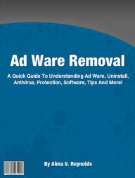 Title: Ad Ware Removal: A Quick Guide To Understanding Ad Ware, Uninstall, Antivirus, Protection, Software, Tips And More!, Author: Alma V. Reynolds