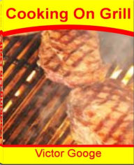 Title: Cooking On Grill: The Step-By-Step Guide To Grilling, Appetizers, Becoming A Grill Master and Much More, Author: Victor Googe
