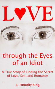 Title: Love through the Eyes of an Idiot: A True Story of Finding the Secret of Love, Sex, and Romance, Author: J. Timothy King