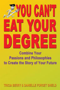 Title: You Can't Eat Your Degree: Combine Your Passions and Philosophies to Create the Story of Your Future, Author: Tricia Berry and Danielle Forget Shield