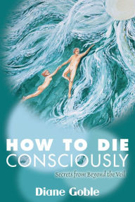 Title: How to Die Consciously: Secrets From Beyond the Veil, Author: Diane Goble