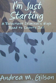 Title: I'm Just Starting: A Reluctant Criminal's High Road to County Jail, Author: Andrea M. Gilson