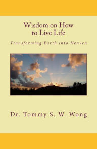 Title: Wisdom on How to Live Life: Transforming Earth into Heaven, Author: Tommy S. W. Wong