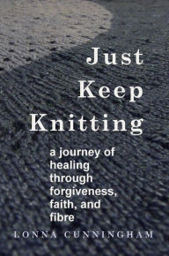 Title: Just Keep Knitting: a journey of healing through forgiveness, faith, and fibre, Author: Lonna Cunningham