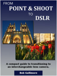 Title: From Point & Shoot to DSLR: A Compact Guide to Transitioning to an Interchangeable-Lens Camera, Author: Bob Gallimore