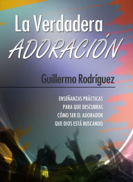 Title: La Verdadera Adoración: Enseñanzas prácticas para que descubras cómo ser el adorador que Dios está buscando, Author: Guillermo Rodríguez