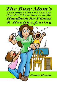 Title: The Busy Mom's (And anyone else who thinks they don't have time to be fit) Handbook for Fitness & Healthy Eating, Author: Denise Hough