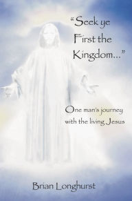 Title: Seek Ye First the Kingdom: One Man's Journey With the Living Jesus, Author: Brian Longhurst