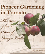 Title: Pioneer Gardening in Toronto: the trees, plants, & lore of George Leslie, Author: Pat Anderson