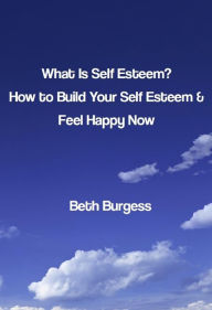 Title: What Is Self Esteem? How to Build Your Self Esteem and Feel Happy Now, Author: Beth Burgess