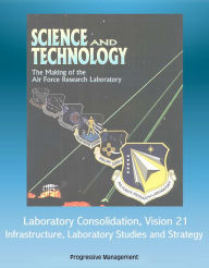 Title: Science and Technology: The Making of the Air Force Research Laboratory - Laboratory Consolidation, Vision 21, Infrastructure, Laboratory Studies and Strategy, Author: Progressive Management