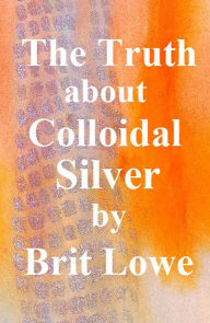 Title: The Truth About Colloidal Silver, Author: Brit Lowe