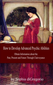 Title: How to Develop Advanced Psychic Abilities: Obtain Information about the Past, Present and Future Through Clairvoyance, Author: Sophia DiGregorio