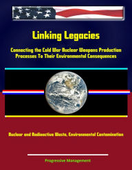Title: Linking Legacies: Connecting the Cold War Nuclear Weapons Production Processes To Their Environmental Consequences - Nuclear and Radioactive Waste, Environmental Contamination, Author: Progressive Management