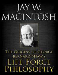 Title: The Origins of George Bernard Shaw's Life Force Philosophy, Author: Jay W. MacIntosh