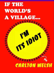 Title: If the World's a Village, I'm Its Idiot, Author: Carlton Welsh