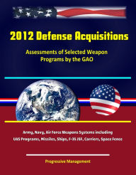 Title: 2012 Defense Acquisitions: Assessments of Selected Weapon Programs by the GAO - Army, Navy, Air Force Weapons Systems including UAS Programs, Missiles, Ships, F-35 JSF, Carriers, Space Fence, Author: Progressive Management