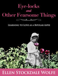 Title: Eye-locks and Other Fearsome Things: Learning to Love as a Bipolar Aspie, Author: Ellen Stockdale Wolfe