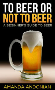 Title: To Beer or Not to Beer: A Beginner's Guide to Beer, Author: Amanda Andonian