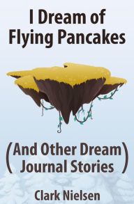 Title: I Dream of Flying Pancakes (And Other Dream Journal Stories), Author: Clark Nielsen