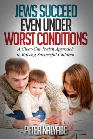 Title: Jews Succeed even Under Worst Conditions: A Clear-Cut Jewish Approach to Raising Successful Children, Author: Peter Kalyabe