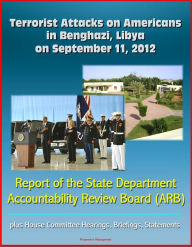 Title: Terrorist Attacks on Americans in Benghazi, Libya on September 11, 2012: Report of the State Department Accountability Review Board (ARB), plus House Committee Hearings, Briefings, Statements, Author: Progressive Management