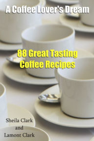 Title: A Coffee Lover's Dream! 88 Great Tasting Coffee Recipes, Author: Lamont Clark