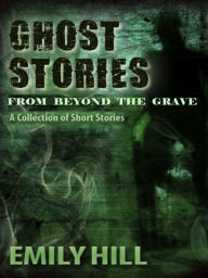 Title: Ghost Stories From Beyond The Grave: A Collection of Short Stories, Author: Emily Hill