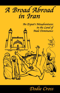 Title: A Broad Abroad in Iran, An Expat's Misadventures in the Land of Male Dominance, Author: Dodie Cross