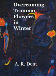 Title: Overcoming Trauma: Flowers in Winter, Author: A R Dent