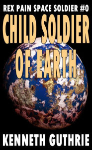 Title: Child Soldier of Earth (Rex Pain Space Soldier #0), Author: Kenneth Guthrie