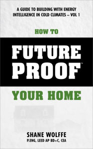 Title: How to Future Proof Your Home: A Guide to Building with Energy Intelligence in Cold Climates, Author: Shane Wolffe