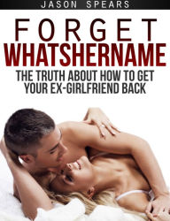 Title: Forget Whatshername: The Truth About How to Get Your Ex-Girlfriend Back, Author: Jason Spears